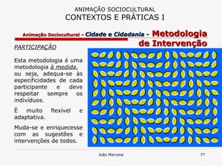 PARTICIPAÇÃO Esta metodologia é uma metodologia  à medida ,  ou seja, adequa-se às especificidades de cada participante e deve respeitar sempre os indivíduos.  È muito flexível e adaptativa.  Muda-se e enriquecesse com as sugestões e intervenções de todos. ANIMAÇÃO SOCIOCULTURAL CONTEXTOS E PRÁTICAS I Animação Sociocultural –   Cidade e Cidadania -   Metodologia de Intervenção 