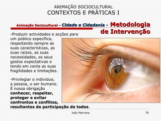 -Produzir actividades e acções para  um público específico,  respeitando sempre as  suas características, as  suas raízes, as suas  necessidades, os seus  gostos expectativas e  tendo em conta as suas  fragilidades e limitações. -Privilegiar o individuo,  a pessoa, o ser humano.  É nossa obrigação  conhecer, respeitar,  proteger e evitar  confrontos e conflitos,  resultantes da participação de todos . ANIMAÇÃO SOCIOCULTURAL CONTEXTOS E PRÁTICAS I Animação Sociocultural –   Cidade e Cidadania -   Metodologia de Intervenção 