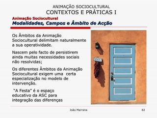 Os Âmbitos da Animação Sociocultural delimitam naturalmente a sua operatividade. Nascem pelo facto de persistirem ainda muitas necessidades sociais não resolvidas;  Os diferentes Âmbitos da Animação Sociocultural exigem uma  certa  especialização no modelo de intervenção. “ A Festa” é o espaço educativo da ASC para  integração das diferenças ANIMAÇÃO SOCIOCULTURAL CONTEXTOS E PRÁTICAS I Animação Sociocultural  Modalidades, Campos e Âmbito de Acção  
