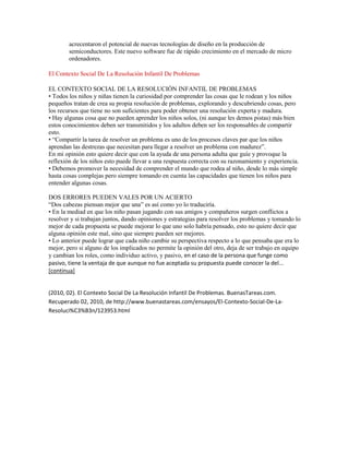 acrecentaron el potencial de nuevas tecnologías de diseño en la producción de
        semiconductores. Este nuevo software fue de rápido crecimiento en el mercado de micro
        ordenadores.

El Contexto Social De La Resolución Infantil De Problemas

EL CONTEXTO SOCIAL DE LA RESOLUCIÓN INFANTIL DE PROBLEMAS
• Todos los niños y niñas tienen la curiosidad por comprender las cosas que le rodean y los niños
pequeños tratan de crea su propia resolución de problemas, explorando y descubriendo cosas, pero
los recursos que tiene no son suficientes para poder obtener una resolución experta y madura.
• Hay algunas cosa que no pueden aprender los niños solos, (ni aunque les demos pistas) más bien
estos conocimientos deben ser transmitidos y los adultos deben ser los responsables de compartir
esto.
• “Compartir la tarea de resolver un problema es uno de los procesos claves par que los niños
aprendan las destrezas que necesitan para llegar a resolver un problema con madurez”.
En mi opinión esto quiere decir que con la ayuda de una persona adulta que guíe y provoque la
reflexión de los niños esto puede llevar a una respuesta correcta con su razonamiento y experiencia.
• Debemos promover la necesidad de comprender el mundo que rodea al niño, desde lo más simple
hasta cosas complejas pero siempre tomando en cuenta las capacidades que tienen los niños para
entender algunas cosas.

DOS ERRORES PUEDEN VALES POR UN ACIERTO
“Dos cabezas piensan mejor que una” es así como yo lo traduciría.
• En la mediad en que los niño pasan jugando con sus amigos y compañeros surgen conflictos a
resolver y si trabajan juntos, dando opiniones y estrategias para resolver los problemas y tomando lo
mejor de cada propuesta se puede mejorar lo que uno solo habría pensado, esto no quiere decir que
alguna opinión este mal, sino que siempre pueden ser mejores.
• Lo anterior puede lograr que cada niño cambie su perspectiva respecto a lo que pensaba que era lo
mejor, pero si alguno de los implicados no permite la opinión del otro, deja de ser trabajo en equipo
y cambian los roles, como individuo activo, y pasivo, en el caso de la persona que funge como
pasivo, tiene la ventaja de que aunque no fue aceptada su propuesta puede conocer la del...
[continua]


(2010, 02). El Contexto Social De La Resolución Infantil De Problemas. BuenasTareas.com.
Recuperado 02, 2010, de http://www.buenastareas.com/ensayos/El-Contexto-Social-De-La-
Resoluci%C3%B3n/123953.html
 
