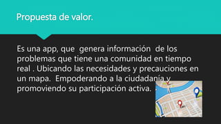 Propuesta de valor.
Es una app, que genera información de los
problemas que tiene una comunidad en tiempo
real . Ubicando las necesidades y precauciones en
un mapa. Empoderando a la ciudadanía y
promoviendo su participación activa.
 