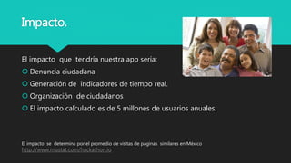 Impacto.
El impacto que tendría nuestra app sería:
 Denuncia ciudadana
 Generación de indicadores de tiempo real.
 Organización de ciudadanos
 El impacto calculado es de 5 millones de usuarios anuales.
El impacto se determina por el promedio de visitas de páginas similares en México
http://www.mustat.com/hackathon.io
 