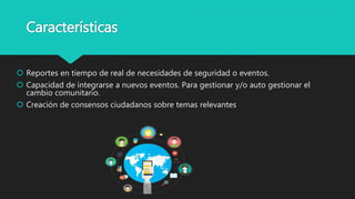 Características
 Reportes en tiempo de real de necesidades de seguridad o eventos.
 Capacidad de integrarse a nuevos eventos. Para gestionar y/o auto gestionar el
cambio comunitario.
 Creación de consensos ciudadanos sobre temas relevantes
 