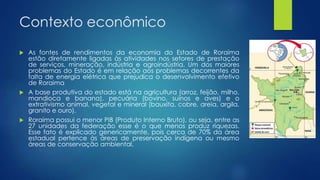 Contexto econômico
 As fontes de rendimentos da economia do Estado de Roraima
estão diretamente ligadas às atividades nos setores de prestação
de serviços, mineração, indústria e agroindústria. Um dos maiores
problemas do Estado é em relação aos problemas decorrentes da
falta de energia elétrica que prejudica o desenvolvimento efetivo
de Roraima
 A base produtiva do estado está na agricultura (arroz, feijão, milho,
mandioca e banana), pecuária (bovino, suínos e aves) e o
extrativismo animal, vegetal e mineral (bauxita, cobre, areia, argila,
granito e ouro).
 Roraima possui o menor PIB (Produto Interno Bruto), ou seja, entre as
27 unidades da federação esse é o que menos produz riquezas.
Esse fato é explicado genericamente, pois cerca de 70% da área
estadual pertence às áreas de preservação indígena ou mesmo
áreas de conservação ambiental.
 