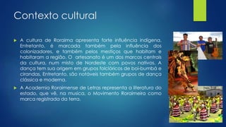 Contexto cultural
 A cultura de Roraima apresenta forte influência indígena.
Entretanto, é marcada também pela influência dos
colonizadores, e também pelos mestiços que habitam e
habitaram a região. O artesanato é um dos marcos centrais
da cultura, num misto de Nordeste com povos nativos. A
dança tem sua origem em grupos folclóricos de boi-bumbá e
cirandas. Entretanto, são notáveis também grupos de dança
clássica e moderna.
 A Academia Roraimense de Letras representa a literatura do
estado, que vê, na musica, o Movimento Roraimeira como
marca registrada da terra.
 