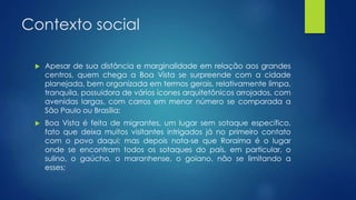 Contexto social
 Apesar de sua distância e marginalidade em relação aos grandes
centros, quem chega a Boa Vista se surpreende com a cidade
planejada, bem organizada em termos gerais, relativamente limpa,
tranquila, possuidora de vários ícones arquitetônicos arrojados, com
avenidas largas, com carros em menor número se comparada a
São Paulo ou Brasília;
 Boa Vista é feita de migrantes, um lugar sem sotaque específico,
fato que deixa muitos visitantes intrigados já no primeiro contato
com o povo daqui; mas depois nota-se que Roraima é o lugar
onde se encontram todos os sotaques do país, em particular, o
sulino, o gaúcho, o maranhense, o goiano, não se limitando a
esses;
 