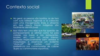 Contexto social
 No geral, as pessoas são bonitas, os de fora
com suas belezas regionais e os caboclos
com uma miscigenação linda e atraente
em que alguns traços indígenas são
facilmente identificáveis
 Boa Vista tem uma elite que faz questão de
pomposamente se afirmar como tal pela
cidade, nos bares e nos restaurantes,
boates, etc. com um social intenso,
mulheres impecavelmente bem vestidas e
maquiladas; e observa-se um evidente
“show-off” de carrões, com uma
preferência por caminhonetes de cabine
dupla ou caminhonetes esportivas.
 