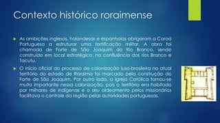 Contexto histórico roraimense
 As ambições inglesas, holandesas e espanholas obrigaram a Coroa
Portuguesa a estruturar uma fortificação militar. A obra foi
chamada de Forte de São Joaquim do Rio Branco, sendo
construído em local estratégico, na confluência dos rios Branco e
Tacutu.
 O início oficial do processo de colonização luso-brasileira no atual
território do estado de Roraima foi marcado pela construção do
Forte de São Joaquim. Por outro lado, a Igreja Católica tornou-se
muito importante nessa colonização, pois o território era habitado
por milhares de indígenas e o seu aldeamento pelos missionários
facilitava o controle da região pelas autoridades portuguesas.
 