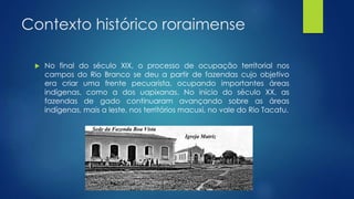 Contexto histórico roraimense
 No final do século XIX, o processo de ocupação territorial nos
campos do Rio Branco se deu a partir de fazendas cujo objetivo
era criar uma frente pecuarista, ocupando importantes áreas
indígenas, como a dos uapixanas. No início do século XX, as
fazendas de gado continuaram avançando sobre as áreas
indígenas, mais a leste, nos territórios macuxi, no vale do Rio Tacatu.
 