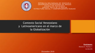 Participante:
Herrera G. Norelys J.
16.504.395
REPÚBLICA BOLIVARIANA DE VENEZUELA
UNIVERSIDAD BICENTENARIA DE ARAGUA
ESCUELA DE PSICOLOGÍA
CREATEC VALLE DE LA PASCUA
ESTRUCTURA SOCIAL Y COMPORTAMIENTO HUMANO
Diciembre 2018
Contexto Social Venezolano
y Latinoamericano en el marco de
la Globalización
 