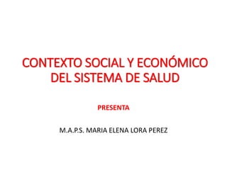 CONTEXTO SOCIAL Y ECONÓMICO
DEL SISTEMA DE SALUD
PRESENTA
M.A.P.S. MARIA ELENA LORA PEREZ
 