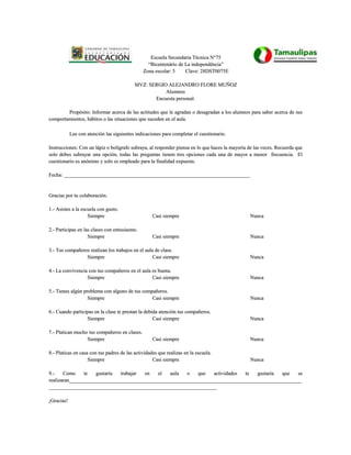 Escuela Secundaria Técnica N°75
                                                 “Bicentenário de La independência”
                                               Zona escolar: 5    Clave: 28DST0075E

                                           MVZ: SERGIO ALEJANDRO FLORE MUÑOZ
                                                      Alumnos
                                                  Encuesta personal.

        Propósito: Informar acerca de las actitudes que le agradan o desagradan a los alumnos para saber acerca de sus
comportamientos, hábitos o las situaciones que suceden en el aula.

            Lee con atención las siguientes indicaciones para completar el cuestionario.

Instrucciones: Con un lápiz o bolígrafo subraya, al responder piensa en lo que haces la mayoría de las veces. Recuerda que
solo debes subrayar una opción, todas las preguntas tienen tres opciones cada una de mayor a menor frecuencia. El
cuestionario es anónimo y solo es empleado para la finalidad expuesta.

Fecha: ________________________________________________________________________


Gracias por tu colaboración.

1.- Asistes a la escuela con gusto.
                    Siempre                         Casi siempre                                Nunca

2.- Participas en las clases con entusiasmo.
                    Siempre                         Casi siempre                                Nunca

3.- Tus compañeros realizan los trabajos en el aula de clase.
                 Siempre                           Casi siempre                                 Nunca

4.- La convivencia con tus compañeros en el aula es buena.
                  Siempre                        Casi siempre                                   Nunca

5.- Tienes algún problema con alguno de tus compañeros.
                   Siempre                      Casi siempre                                    Nunca

6.- Cuando participas en la clase te prestan la debida atención tus compañeros.
                  Siempre                           Casi siempre                                Nunca

7.- Platican mucho tus compañeros en clases.
                  Siempre                           Casi siempre                                Nunca

8.- Platicas en casa con tus padres de las actividades que realizas en la escuela.
                    Siempre                         Casi siempre                                Nunca

9 .-   Como     te  gustaría  trabajar en   el   aula   o   que   actividades te   gustaría que    se
realizaran__________________________________________________________________________________________
_________________________________________________________________

¡Gracias!
 