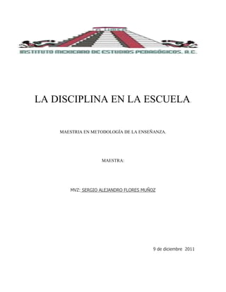 LA DISCIPLINA EN LA ESCUELA.


    MAESTRIA EN METODOLOGÍA DE LA ENSEÑANZA.




                    MAESTRA:




        MVZ: SERGIO ALEJANDRO FLORES MUÑOZ




                                         9 de diciembre 2011
 