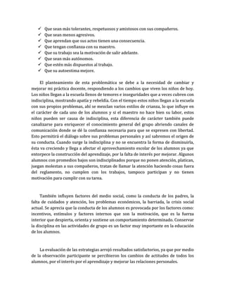    Que sean más tolerantes, respetuosos y amistosos con sus compañeros.
      Que sean menos agresivos.
      Que aprendan que sus actos tienen una consecuencia.
      Que tengan confianza con su maestro.
      Que su trabajo sea la motivación de salir adelante.
      Que sean más autónomos.
      Que estén más dispuestos al trabajo.
      Que su autoestima mejore.

     El planteamiento de esta problemática se debe a la necesidad de cambiar y
mejorar mi práctica docente, respondiendo a los cambios que viven los niños de hoy.
Los niños llegan a la escuela llenos de temores e inseguridades que a veces cubren con
indisciplina, mostrando apatía y rebeldía. Con el tiempo estos niños llegan a la escuela
con sus propios problemas, ahí se mezclan varios estilos de crianza, lo que influye en
el carácter de cada uno de los alumnos y si el maestro no hace bien su labor, estos
niños pueden ser causa de indisciplina, esta diferencia de carácter también puede
canalizarse para enriquecer el conocimiento general del grupo abriendo canales de
comunicación donde se dé la confianza necesaria para que se expresen con libertad.
Esto permitirá el diálogo sobre sus problemas personales y así sabremos el origen de
su conducta. Cuando surge la indisciplina y no se encuentra la forma de disminuirla,
ésta va creciendo y llega a afectar el aprovechamiento escolar de los alumnos ya que
entorpece la construcción del aprendizaje, por la falta de interés por mejorar. Algunos
alumnos con promedios bajos son indisciplinados porque no ponen atención, platican,
juegan molestan a sus compañeros, tratan de llamar la atención haciendo cosas fuera
del reglamento, no cumplen con los trabajos, tampoco participan y no tienen
motivación para cumplir con su tarea.



     También influyen factores del medio social, como la conducta de los padres, la
falta de cuidados y atención, los problemas económicos, la barriada, la crisis social
actual. Se aprecia que la conducta de los alumnos es provocada por los factores como:
incentivos, estímulos y factores internos que son la motivación, que es la fuerza
interior que despierta, orienta y sostiene un comportamiento determinado. Conservar
la disciplina en las actividades de grupo es un factor muy importante en la educación
de los alumnos.



    La evaluación de las estrategias arrojó resultados satisfactorios, ya que por medio
de la observación participante se percibieron los cambios de actitudes de todos los
alumnos, por el interés por el aprendizaje y mejorar las relaciones personales.
 