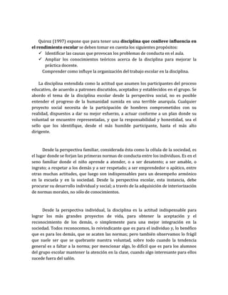 Quiroz (1997) expone que para tener una disciplina que conlleve influencia en
el rendimiento escolar se deben tomar en cuenta los siguientes propósitos:
     Identificar las causas que provocan los problemas de conducta en el aula.
     Ampliar los conocimientos teóricos acerca de la disciplina para mejorar la
       práctica docente.
      Comprender como influye la organización del trabajo escolar en la disciplina.

    La disciplina entendida como la actitud que asumen los participantes del proceso
educativo, de acuerdo a patrones discutidos, aceptados y establecidos en el grupo. Se
abordo el tema de la disciplina escolar desde la perspectiva social, no es posible
entender el progreso de la humanidad sumida en una terrible anarquía. Cualquier
proyecto social necesita de la participación de hombres comprometidos con su
realidad, dispuestos a dar su mejor esfuerzo, a actuar conforme a un plan donde su
voluntad se encuentre representadas, y que la responsabilidad y honestidad, sea el
sello que los identifique, desde el más humilde participante, hasta el más alto
dirigente.



      Desde la perspectiva familiar, considerada ésta como la célula de la sociedad, es
el lugar donde se forjan las primeras normas de conducta entre los individuos. Es en el
seno familiar donde el niño aprende a atender, o a ser desatento; a ser amable, o
ingrato; a respetar a los demás y a ser respetado; a ser emprendedor o apático, entre
otras muchas actitudes, que luego son indispensables para un desempeño armónico
en la escuela y en la sociedad. Desde la perspectiva escolar, esta instancia, debe
procurar su desarrollo individual y social; a través de la adquisición de interiorización
de normas morales, no sólo de conocimientos.



      Desde la perspectiva individual, la disciplina es la actitud indispensable para
lograr los más grandes proyectos de vida, para obtener la aceptación y el
reconocimiento de los demás, o simplemente para una mejor integración en la
sociedad. Todos reconocemos, lo reivindicante que es para el individuo y, lo benéfico
que es para los demás, que se acaten las normas; pero también observamos lo frágil
que suele ser que se quebrante nuestra voluntad, sobre todo cuando la tendencia
general es a faltar a la norma; por mencionar algo, lo difícil que es para los alumnos
del grupo escolar mantener la atención en la clase, cuando algo interesante para ellos
sucede fuera del salón.
 
