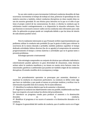 Su uso más común es para incrementar (reforzar) conductas deseables de baja
ocurrencia: incrementar el tiempo de trabajo en clase, potenciar el aprendizaje de una
materia concreta o, también, reducir conductas disruptivas en clase cuando éstas no
son de excesiva gravedad. Es una técnica poco intrusiva en la que es el niño el que
tiene el propio control de las consecuencias. Es decir, si efectúa la conducta que le
solicitamos tendrá contingentemente a su disposición la situación reforzante. Para
que funcione es necesario conocer cuáles son las conductas más reforzantes para cada
niño. Su aplicación en grupo puede ser complicada debido a que las áreas de interés
de cada alumno pueden variar.



      Pero lo realmente interesante es que Premack verificó experimentalmente que
podíamos utilizar la conducta más probable (la que le gusta al niño) para reforzar la
ocurrencia de la menos deseada o probable, también podemos supeditar el tiempo
dedicado actividades lúdicas diversas (las de su agrado) al compromiso de aumentar
progresivamente el tiempo a ciertas materias o actividades que no le gustan tanto o
presenta problemas.
      Estrategia operante o instrumental

       Esta estrategia comprenden un conjunto de técnicas que utilizadas individual o
colectivamente pueden aplicarse en gran diversidad de situaciones, estas técnicas
actúan sobre la conducta manifiesta y no tienen en cuenta otros factores como los
emocionales, genéticos o ambientales que pueden ser también origen de las conductas
disruptivas. El estudio científico de la recompensa y castigo.



        Los procedimientos operantes se preocupan por aumentar, disminuir o
mantener la conducta en situaciones particulares. La conducta se define como algo
que hace un individuo y que puede al menos en principio medirse y verificar tras la
intervención el posible éxito de la misma. Por lo tanto debemos:
 1º- Identificar la conducta objetivo que ha de aumentar o disminuir.
2º - Registrar la conducta tan objetivamente como sea posible, estableciendo una línea
base con respecto a la cual evaluar los efectos del procedimiento.
3º- Introducir un programa creado para producir el aumento o la disminución
deseados                        en                      la                  conducta.
4º- Modificar el programa si no ocurre el aumento o la disminución deseados en la
conducta.
5º- Asegurar la generalidad del cambio de conducta, que el cambio ocurra en el lugar
 