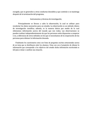 escogido, que se generalice a otras conductas deseables y que continúe o se mantenga
después de la terminación del programa.

                        Instrumentos y técnicas de investigación.

        Principalmente se llevara a cabo la observación, la cual se utilizar para
recolectar los datos necesarios para un estudio. La observación es un método clásico
de investigación científica; además, es la manera básica por medio de la cual
obtenemos información acerca del mundo que nos rodea. Las observaciones se
pueden realizar independientemente de que las personas estén dispuestas a cooperar
o no, a diferencia de otros métodos en los que sí necesitamos de la cooperación de las
personas para obtener la información deseada.

     Finalmente los cuestionarios estos son listas de preguntas escritas estructuradas acerca
de un tema que se distribuyen entre los alumnos. Estas son con el propósito de obtener la
información que corresponde a los objetivos del estudio dicha información recolectada es
útil para evaluar o cambiar una situación.
 