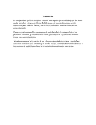 Introducción

En este problema que es la disciplina veremos todo aquello que nos afecta y que nos puede
ayudar a resolver este gran problema. Debido a que este tema es demasiado amplio
veremos un poco sobre las formas y los motivos que llevan a nuestros alumnos a ese
comportamiento.

Checaremos algunas posibles causas como la sociedad, el nivel socioeconómico, los
problemas familiares, y así una seria de causas que coadyuvan a que nuestros alumnos
tengan esos comportamientos.

 Mencionaremos que la formación de los valores es demasiado importante y que influye
demasiado en nuestra vida cotidiana y en nuestra escuela. También observaremos técnicas e
instrumentos de medición mediante la formulación de cuestionarios o encuestas.
 