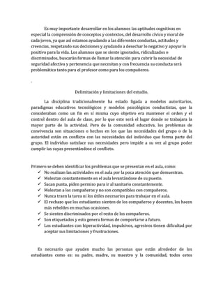 Es muy importante desarrollar en los alumnos las aptitudes cognitivas en
especial la comprensión de conceptos y contextos, del desarrollo cívico y moral de
cada joven, ya que así estamos ayudando a las diferentes conductas, actitudes y
creencias, respetando sus decisiones y ayudando a desechar lo negativo y apoyar lo
positivo para la vida. Los alumnos que se siente ignorados, ridiculizados o
discriminados, buscarán formas de llamar la atención para cubrir la necesidad de
seguridad afectiva y pertenencia que necesitan y con frecuencia su conducta será
problemática tanto para el profesor como para los compañeros.

.

                       Delimitación y limitaciones del estudio.

       La disciplina tradicionalmente ha estado ligada a modelos autoritarios,
paradigmas educativos tecnológicos y modelos psicológicos conductistas, que la
consideraban como un fin en sí misma cuyo objetivo era mantener el orden y el
control dentro del aula de clase, por lo que este será el lugar donde se trabajara la
mayor parte de la actividad. Pero de la comunidad educativa, los problemas de
convivencia son situaciones o hechos en los que las necesidades del grupo o de la
autoridad están en conflicto con las necesidades del individuo que forma parte del
grupo. El individuo satisface sus necesidades pero impide a su vez al grupo poder
cumplir las suyas presentándose el conflicto.



Primero se deben identificar los problemas que se presentan en el aula, como:
    No realizan las actividades en el aula por la poca atención que demuestran.
    Molestan constantemente en el aula levantándose de su puesto.
    Sacan punta, piden permiso para ir al sanitario constantemente.
    Molestan a los compañeros y no son compatibles con compañeros.
    Nunca traen la tarea ni los útiles necesarios para trabajar en el aula.
    El rechazo que los estudiantes sienten de los compañeros y docentes, los hacen
      más rebeldes en muchas ocasiones.
    Se sienten discriminados por el resto de los compañeros.
    Son etiquetados y esto genera formas de comportarse a futuro.
    Los estudiantes con hiperactividad, impulsivos, agresivos tienen dificultad por
      aceptar sus limitaciones y frustraciones.



   Es necesario que ayuden mucho las personas que están alrededor de los
estudiantes como es: su padre, madre, su maestro y la comunidad, todos estos
 