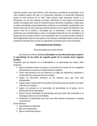 aspectos ayudan a que haya interés y dar soluciones a problemas presentados en la
vida cotidiana dentro del aula y la institución educativa, el desarrollo intelectual
ayuda en todo proceso de su vida. Todo maestro debe despertar interés y el
entusiasmo ya sea que trabajen en grupo, individual, de esta manera buscaremos
muchas estrategias para cada ser humano busque soluciones aceptadas y reales para
su mejor aprendizaje y desenvolvimiento, mediante sus actividades estudiantiles y así
formar entes para la vida y más que nada formaremos seres capaces de enfrentar a los
nuevos retos de la ciencia y tecnología que se presentan a cada momento, así
tendremos una sociedad digna y justa. La principal limitación de esta actividad es el
tiempo de clase, ya que al vernos en la necesidad de dar la curricula escolar, el docente
debe implementar junto con los padres y los alumnos, estrategias dentro y fuera de la
institución educativa para así dar un seguimiento al estudio que se está realizando.

                            FUNDAMENTACION TEORICA.

                         Otras investigaciones sobre el tema.

       De acuerdo con Meraz (2002), la disciplina es una alternativa para mejorar
el aprendizaje de los niños de segundo grado de la escuela Cesar Augusto
Sandino.
Propósito: que los alumnos no se indisciplinen y su aprendizaje sea mayor, debe
propiciar:
    Que los alumnos asistan con gusto a la escuela sin el temor de ser castigados
       injustamente si asumen un comportamiento negativo.
    Tener más paciencia con mis alumnos y en lugar de reprimirlos, ayudarlos a
       comprender las consecuencias de sus faltas.
    Lograr un desarrollo armónico en los alumnos para que sean más
       disciplinados.
    Lograr mayor cooperación de los padres de familia, para que ayuden a sus hijos
       cada día a ser mejores.
    Lograr un aumento en el porcentaje de aprendizaje en el grupo con la
       disminución de la indisciplina.
    Buscar nuevas estrategias de aprendizaje para que estén más motivados y se
       distraigan menos en sus actividades.
    Facilitarles el aprendizaje para que sean ellos quienes construyan su propio
       conocimiento.
De los alumnos:
    Que trabajen con libertad.
    Que son responsables.
    Que su autoestima mejore.
 