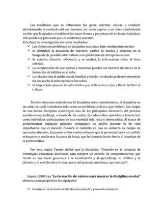 Los resultados que se obtuvieron fue guiar, orientar, educar o conducir
atinadamente la conducta del ser humano, así como aspirar a un buen rendimiento
escolar que le ayuden a establecer las bases firmes y perpetuas de un buen ciudadano,
sólo puede ser plasmado por un verdadero maestro.
El trabajo de investigación dio como resultados:
     Los diferentes problemas de disciplina ocasionan bajo rendimiento escolar.
     Se identificó la actuación del maestro, padres de familia y alumnos en la
       búsqueda de posibles alternativas a los problemas de disciplina escolar.
     Se estudio, observó, reflexionó, y se analizó, la información sobre el tema
       referido.
     La comprensión de que padres y maestros pueden ser factores decisivos en la
       formación de hábitos en el niño.
     La relación con el medio social, familiar y escolar, en donde podemos encontrar
       las causas de la indisciplina en los niños.
     Es importante planear las actividades que se llevarán a cabo a fin de facilitar el
       trabajo.



      Muchos docentes entendemos la disciplina como sometimiento, la disciplina en
las aulas se suele considerar más como un problema práctico que teórico. Los rasgos
de una buena disciplina constituyen uno de los principales elementos del proceso
enseñanza-aprendizaje; a través de los cuales, los educandos aprenden a interactuar
como individuos participantes de una sociedad más justa y democrática. Al tratar de
problematizar cualquier proyecto pedagógico de acción docente es de vital
importancia que el docente conozca el contexto en que se enmarca su campo de
operacionalización, buscando así los medios idóneos que le permitan hacer un análisis
exhaustivo y conformar la pauta de lanza, que les permita hacer frente al abordaje de
la problemática.

      Por esto, según Tanner define que la disciplina: "Consiste en el conjunto de
estrategias educativas diseñadas para integrar un modelo de comportamiento, que
tiende en sus líneas generales a la socialización y al aprendizaje, lo estático y lo
dinámico, lo establecido y lo emergente del proceso enseñanza -aprendizaje".



   Jaquez (2002) en “La formación de valores para mejorar la disciplina escolar”
observa como propósitos los siguientes:

    Favorecer la comunicación alumno-maestro y maestro-alumno.
 