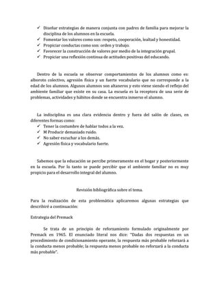  Diseñar estrategias de manera conjunta con padres de familia para mejorar la
     disciplina de los alumnos en la escuela.
    Fomentar los valores como son: respeto, cooperación, lealtad y honestidad.
    Propiciar conductas como son: orden y trabajo.
    Favorecer la construcción de valores por medio de la integración grupal.
    Propiciar una reflexión continua de actitudes positivas del educando.



   Dentro de la escuela se observar comportamientos de los alumnos como es:
alboroto colectivo, agresión física y un fuerte vocabulario que no corresponde a la
edad de los alumnos. Algunos alumnos son altaneros y esto viene siendo el reflejo del
ambiente familiar que existe en su casa. La escuela es la receptora de una serie de
problemas, actividades y hábitos donde se encuentra inmerso el alumno.



    La indisciplina es una clara evidencia dentro y fuera del salón de clases, en
diferentes formas como:
     Tener la costumbre de hablar todos a la vez.
     M Producir demasiado ruido.
     No saber escuchar a los demás.
     Agresión física y vocabulario fuerte.



   Sabemos que la educación se percibe primeramente en el hogar y posteriormente
en la escuela. Por lo tanto se puede percibir que el ambiente familiar no es muy
propicio para el desarrollo integral del alumno.



                         Revisión bibliográfica sobre el tema.

Para la realización de esta problemática aplicaremos algunas estrategias que
describiré a continuación:

Estrategia del Premack

       Se trata de un principio de reforzamiento formulado originalmente por
Premack en 1965. El enunciado literal nos dice: “Dadas dos respuestas en un
procedimiento de condicionamiento operante, la respuesta más probable reforzará a
la conducta menos probable; la respuesta menos probable no reforzará a la conducta
más probable”.
 