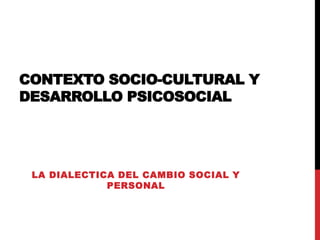 CONTEXTO SOCIO-CULTURAL Y
DESARROLLO PSICOSOCIAL
LA DIALECTICA DEL CAMBIO SOCIAL Y
PERSONAL
 