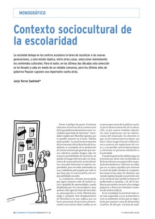 MONOGRÁFICO 
Contexto sociocultural de 
la escolaridad 
La sociedad delega en los centros escolares la tarea de socializar a las nuevas 
generaciones, y esta misión implica, entre otras cosas, seleccionar atentamente 
los contenidos culturales. Para el autor, en las últimas dos décadas esta selección 
se ha llevado a cabo en medio de un notable consenso, pero los últimos años de 
gobierno Popular suponen una importante vuelta atrás. 
Jurjo Torres Santomé* 
Existe el peligro de poner el sistema 
educativo al servicio de la construcción 
de lo que podemos denominar como “so-ciedades 
posestado de bienestar”. Socie-dades 
regidas por filosofías egoístas que 
se pueden resumir en el lema “Sálvese 
quien pueda”. La actual reestructuración 
de la economía y de los derechos de la ciu-dadanía 
se acompaña de la producción 
de nuevas normas que generan que nue-vos 
colectivos sociales tengan cada vez 
mayores posibilidades de exclusión, de 
quedar al margen del mercado y en situa-ciones 
de mayor privación sociocultural. 
Los mercados fomentan el espíritu em-prendedor, 
pero no están interesados en 
una ciudadanía preocupada por todo lo 
que tiene que ver con la justicia y las res-ponsabilidades 
sociales. 
La ciudadanía, siempre preocupada 
por lograr mayores cotas de justicia so-cial 
e igualdad de oportunidades, queda 
desplazada por los consumidores, para 
quienes sólo rigen las leyes del mercado; 
su preocupación es tener libertad para 
elegir y competir. Este desplazamiento 
de filosofías es lo que explica que un 
buen porcentaje de personas pertene-cientes 
a las nuevas clases medias ya no 
se preocupen tanto de la política social, 
ni por la democratización de la educa-ción, 
ni por nuevos modelos educati-vos 
más respetuosos con las idiosin-crasias 
del alumnado. Su obsesión es 
que, en las instituciones escolares, sus 
hijos e hijas tengan buenas calificacio-nes 
y avancen sin repeticiones de cur-so, 
y, a ser posible, que los domestiquen 
y conviertan en personas obedientes a 
la autoridad. 
Cuando la generación adulta juzga a la 
juventud que ahora está escolarizada es 
fácil encontrarse con quejas sobre su gra-do 
de desobediencia. Afirman recordar 
que en su época aquellos que tuvieron 
la suerte de poder estudiar se comporta-ban 
mejor en las aulas. No obstante, una 
mirada rápida al pasado nos permite caer 
en la cuenta de que también entonces el 
profesorado se quejaba, y de ahí la ten-dencia 
que existía a recurrir a los castigos 
psíquicos y físicos (en bastantes ocasio-nes 
de carácter sádico). 
En la actualidad, la juventud suele es-tar 
más capacitada y ya se acostumbró a 
vivir en ambientes en los que se exige y 
lucha por mayores cotas de democracia 
y justicia. De ahí que, a la hora de anali- 
Ester Jaume. 
20 | CUADERNOS DE PEDAGOGÍA MONOGRÁFICO N.º 326 N.º IDENTIFICADOR: 326.002 
 