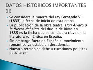    Se considera la muerte del rey Fernando VII
    (1833) la fecha de inicio de esta etapa.
   La publicación de la obra teatral Don Álvaro o
    la fuerza del sino, del duque de Rivas en
    1835 es la fecha que se considera clave en la
    literatura romántica en España.
   Sin embargo fuera de España el movimiento
    romántico ya estaba en decadencia.
   Nuestro retraso se debe a cuestiones políticas
    peculiares.
 