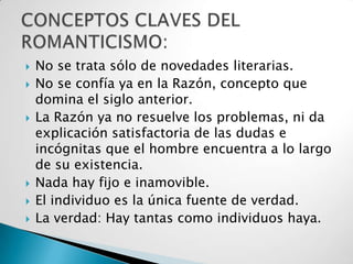    No se trata sólo de novedades literarias.
   No se confía ya en la Razón, concepto que
    domina el siglo anterior.
   La Razón ya no resuelve los problemas, ni da
    explicación satisfactoria de las dudas e
    incógnitas que el hombre encuentra a lo largo
    de su existencia.
   Nada hay fijo e inamovible.
   El individuo es la única fuente de verdad.
   La verdad: Hay tantas como individuos haya.
 