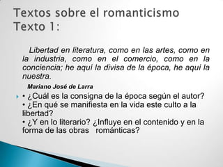 Libertad en literatura, como en las artes, como en
    la industria, como en el comercio, como en la
    conciencia; he aquí la divisa de la época, he aquí la
    nuestra.
     Mariano José de Larra
   • ¿Cuál es la consigna de la época según el autor?
    • ¿En qué se manifiesta en la vida este culto a la
    libertad?
    • ¿Y en lo literario? ¿Influye en el contenido y en la
    forma de las obras románticas?
 