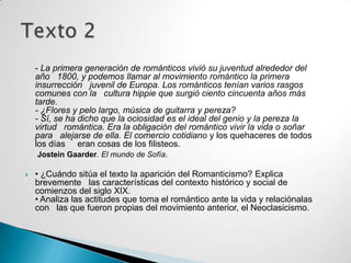 - La primera generación de románticos vivió su juventud alrededor del
    año 1800, y podemos llamar al movimiento romántico la primera
    insurrección juvenil de Europa. Los románticos tenían varios rasgos
    comunes con la cultura hippie que surgió ciento cincuenta años más
    tarde.
    - ¿Flores y pelo largo, música de guitarra y pereza?
    - Sí, se ha dicho que la ociosidad es el ideal del genio y la pereza la
    virtud romántica. Era la obligación del romántico vivir la vida o soñar
    para alejarse de ella. El comercio cotidiano y los quehaceres de todos
    los días eran cosas de los filisteos.
    Jostein Gaarder. El mundo de Sofía.

   • ¿Cuándo sitúa el texto la aparición del Romanticismo? Explica
    brevemente las características del contexto histórico y social de
    comienzos del siglo XIX.
    • Analiza las actitudes que toma el romántico ante la vida y relaciónalas
    con las que fueron propias del movimiento anterior, el Neoclasicismo.
 