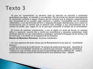 Ya que vio “romantizada” su persona, toda su atención se convirtió a romantizar
    igualmente sus ideas, su carácter y sus estudios. Por de pronto me declaró rotundamente
    su resolución contraria a seguir ninguna de las carreras que le propuse, asegurándome
    que encontraba en su corazón algo volcánico y sublime, incompatible con la exactitud
    matemática, o con las fórmulas del foro; y después de largas disertaciones vine a sacar en
    consecuencia que la carrera que le parecía más análoga a sus circunstancias era la
    carrera de poeta, que, según él, es la que guía derechita al templo de la inmortalidad.
      En busca de sublimes inspiraciones, y con el objeto sin duda de formar su carácter
    tétrico y sepulcral, recorrió día y noche los cementerios y escuelas anatómicas, trabó
    amistosa relación con los enterradores y fisiólogos, aprendió el lenguaje de los búhos y de
    las lechuzas, y se perdió en la espesura de los bosques.
    Ramón de Mesonero Romanos. Escenas matritenses.

   • ¿En qué aspectos del texto vemos que el Romanticismo no es solo un movimiento
   literario?
    • Justifica el porqué de la afirmación “la carrera de poeta es la que guía derechita al
    templo de la inmortalidad” teniendo en cuenta lo que conoces sobre los románticos.
    • Explica en qué consiste según el autor el aprendizaje para la profesión de poeta y
    comenta los tópicos propios del Romanticismo que aparecen aquí citados.
 