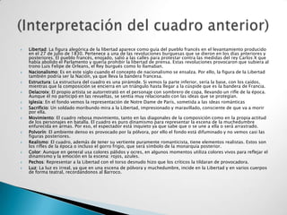    Libertad: La figura alegórica de la libertad aparece como guía del pueblo francés en el levantamiento producido
    en el 27 de julio de 1830. Pertenece a una de las revoluciones burguesas que se dieron en los días anteriores y
    posteriores. El pueblo francés, enojado, salió a las calles para protestar contra las medidas del rey Carlos X que
    había abolido el Parlamento y quería prohibir la libertad de prensa. Estas revoluciones provocaron que subiera al
    trono Luis Felipe de Orleans, el Rey burgués como lo llamaban.
   Nacionalismo: Es en este siglo cuando el concepto de nacionalismo se ensalza. Por ello, la figura de la Libertad
    también podría ser la Nación, ya que lleva la bandera francesa.
   Estructura: La estructura del cuadro es una pirámide. Si vemos la parte inferior, sería la base, con los caídos,
    mientras que la composición se encierra en un triángulo hasta llegar a la cúspide que es la bandera de Francia.
   Delacroix: El propio artista se autorretrató en el personaje con sombrero de copa, llevando un rifle de la época.
    Aunque él no participó en las revueltas, se sentía muy relacionado con las ideas que se protegían.
   Iglesia: En el fondo vemos la representación de Notre Dame de París, sometida a las ideas románticas
   Sacrificio: Un soldado moribundo mira a la Libertad, impresionado y maravillado, consciente de que va a morir
    por ella.
   Movimiento: El cuadro rebosa movimiento, tanto en las diagonales de la composición como en la propia actitud
    de los personajes en batalla. El cuadro es puro dinamismo para representar la escena de la muchedumbre
    enfurecida en armas. Por eso, el espectador está inquieto ya que sabe que o se une a ella o será arrastrado.
   Polvorín: El ambiente denso es provocado por la pólvora, por ello el fondo está difuminado y no vemos casi las
    figuras posteriores.
   Realismo: El cuadro, además de tener su vertiente puramente romanticista, tiene elementos realistas. Estos son
    los rifles de la época o incluso el gorro frigio, que será símbolo de la monarquía posterior.
   Color: Aunque en general usa colores pálidos y ocres, en algunos momentos utiliza colores vivos para reflejar el
    dinamismo y la emoción en la escena: rojos, azules.
   Pechos: Representar a la Libertad con el torso desnudo hizo que los críticos la tildaran de provocadora.
   Luz: La luz es irreal, ya que en una escena de pólvora y muchedumbre, incide en la Libertad y en varios cuerpos
    de forma teatral, recordándonos al Barroco.
 