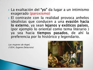    La exaltación del “yo” da lugar a un intimismo
    exagerado (paroxismo)
   El contraste con la realidad provoca anhelos
    idealistas que conducen a una evasión hacia
    lo externo, ya sean lejanos y exóticos países,
    (por ejemplo lo oriental como tema literario )
    ya sea hacia tiempos pasados, de ahí la
    preferencia por lo histórico y legendario.

Las mujeres de Argel,
(1834, Eugene Delacroix)
 