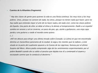    Cuentos de la Alhambra (fragmento)


    " Hay dos clases de gente para quienes la vida es una fiesta continua: los muy ricos y los muy
    pobres. Unos, porque no carecen de nada; los otros, porque no tienen nada que hacer; pero no
    hay nadie que entienda mejor el arte de no hacer nada y de nada vivir, como las clases pobres
    de España. Una parte de ellos se debe al clima y lo demás al temperamento. Dadle a un español
    sombra en verano y sol en invierno, un poco de pan, ajo, aceite y garbanzos, una vieja capa
    parda y una guitarra y ruede el mundo como quiera.
    (...)
    «Allí me detuve para dirigir una última mirada sobre Granada. La colina en que me encontraba
    domina un maravilloso panorama de la ciudad, la vega y los montes que la rodean, y está
    situda en la parte del cuadrante opuesto a la Cuesta de las Lágrimas, famosa por el último
    Suspiro del Moro. Ahora podía comprender algo de los sentimientos experimentados por el
    pobre Boabdil cuando dio su adiós al paraíso que dejaba tras él y contempló el áspero y
    escarpado camino que lo conducía al destierro. "
 