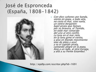   Con diez cañones por banda,
                    viento en popa, a toda vela,
                    no corta el mar, sino vuela,
                    un velero bergantín:
                    bajel pirata que llaman,
                    por su bravura, el Temido,
                    en todo mar conocido
                    del uno al otro confín.
                    La luna en el mar riela,
                    en la lona gime el viento,
                    y alza en blando movimiento
                    olas de plata y azul;
                    y va el capitán pirata,
                    cantando alegre en la popa,
                    Asia a un lado, al otro Europa,
                    y allá a su frente Estambul. "




http://epdlp.com/escritor.php?id=1691
 