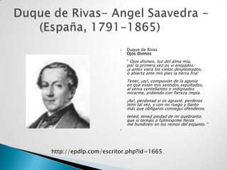    Duque de Rivas
                           Ojos divinos
                           " Ojos divinos, luz del alma mía,
                           por la primera vez os vi enojados;
                           ¡y antes viera los cielos desplomados,
                           o abierta ante mis pies la tierra fría!
                           Tener, ¡ay!, compasión de la agonía
                           en que están mis sentidos sepultados,
                           al veros centellantes e indignados
                           mirarme, ardiendo con fiereza impía.
                           ¡Ay!, perdonad si os agravié; perderos
                           temí tal vez, y con mi ruego y llanto
                           más que obligaros conseguí ofenderos;
                           tened, tened piedad de mi quebranto,
                           que si tornáis a fulminarme fieros
                           me hundiréis en los reinos del espanto. “
                       




http://epdlp.com/escritor.php?id=1665
 