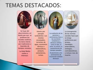 Se huye del         Interés por                             La transgresión
aburrimiento y el         paisajes      La exaltación de las    de las normas
hastío por eso se    turbulentos: Los         pasiones y        sociales hace que
   prefieren los                        sentimientos lleva a
                          montes                                se tenga
                                            los escritores
mundos exóticos.       escarpados,                              preferencia por:
                                            románticos a
  Se tiene interés     torrentes de                             piratas,
                                         destacar anhelos
 por tradiciones y   agua, escenarios     como el odio, el      mendigos,
    leyendas de          tétricos o     amor, la justicia, la   enterradores,
tiempos remotos.      melancólicos,      rememoración de        verdugos,
                         parques,        tiempos pasados.       contrabandistas,
 La Edad Media
    vuelve a           cementerios,      El pesimismo y los     e incluso reos de
                          ruinas.         sentimientos de       muerte.
   interesar.
                                        frustración también
                                              destacan.
 