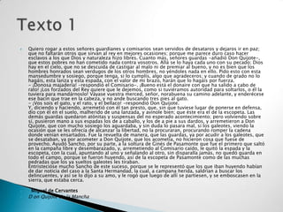    Quiero rogar a estos señores guardianes y comisarios sean servidos de desataros y dejaros ir en paz;
    que no faltarán otros que sirvan al rey en mejores ocasiones; porque me parece duro caso hacer
    esclavos a los que Dios y naturaleza hizo libres. Cuanto más, señores guardas -añadió Don Quijote-,
    que estos pobres no han cometido nada contra vosotros. Allá se lo haya cada uno con su pecado; Dios
    hay en el cielo, que no se descuida de castigar al malo ni de premiar al bueno, y no es bien que los
    hombres honrados sean verdugos de los otros hombres, no yéndoles nada en ello. Pido esto con esta
    mansedumbre y sosiego, porque tenga, si lo cumplís, algo que agradeceros; y cuando de grado no lo
    hagáis, esta lanza y esta espada, con el valor de mi brazo, harán que lo hagáis por fuerza.
    - ¡Donosa majadería! -respondió el Comisario-. ¡Bueno está el donaire con que ha salido a cabo de
    rato! ¡Los forzados del Rey quiere que le dejemos, como si tuviéramos autoridad para soltarlos, o él la
    tuviera para mandárnoslo! Váyase vuestra merced, señor, norabuena su camino adelante, y enderécese
    ese bacín que trae en la cabeza, y no ande buscando tres pies al gato.
    - ¡Vos sois el gato, y el rato, y el bellaco! -respondió Don Quijote.
    Y, diciendo y haciendo, arremetió con él tan presto, que, sin que tuviese lugar de ponerse en defensa,
    dio con él en el suelo, malherido de una lanzada, y avínole bien; que éste era el de la escopeta. Las
    demás guardas quedaron atónitas y suspensas del no esperado acontecimiento; pero volviendo sobre
    sí, pusieron mano a sus espadas los de a caballo, y los de a pie a sus dardos, y arremetieron a Don
    Quijote, que con mucho sosiego los aguardaba, y sin duda lo pasara mal, si los galeotes, viendo la
    ocasión que se les ofrecía de alcanzar la libertad, no la procuraran, procurando romper la cadena
    donde venían ensartados. Fue la revuelta de manera, que las guardas, ya por acudir a los galeotes, que
    se desataban, ya por acometer a Don Quijote, que los acometía, no hicieron cosa que fuese de
    provecho. Ayudó Sancho, por su parte, a la soltura de Ginés de Pasamonte que fue el primero que saltó
    en la campaña libre y desembarazado, y, arremetiendo al Comisario caído, le quitó la espada y la
    escopeta, con la cual, apuntando al uno y señalando al otro, sin disparalla jamás, no quedó guarda en
    todo el campo, porque se fueron huyendo, así de la escopeta de Pasamonte como de las muchas
    pedradas que los ya sueltos galeotes les tiraban.
    Entristecióse mucho Sancho de este suceso, porque se le representó que los que iban huyendo habían
    de dar noticia del caso a la Santa Hermandad, la cual, a campana herida, saldrían a buscar los
    delincuentes, y así se lo dijo a su amo, y le rogó que luego de allí se partiesen, y se emboscasen en la
    sierra, que estaba cerca.

    Miguel de Cervantes
   D on Quijote de la Mancha

 