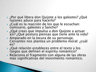    ¿Por qué libera don Quijote a los galeotes? ¿Qué
    razones aduce para hacerlo?
   ¿Cuál es la reacción de los que le escuchan:
    comisario, galeotes y Sancho?
   ¿Qué crees que impulsa a don Quijote a actuar
    así? ¿Qué postura piensas que tiene ante la vida?
   Amparado en la locura de su personaje,
    Cervantes nos plantea un problema moral: ¿cuál
    es?
   ¿Qué relación estableces entre el texto y los
    rasgos que definen el espíritu romántico?
   Relaciona el fragmento con alguna de las obras
    más significativas del movimiento romántico.
 