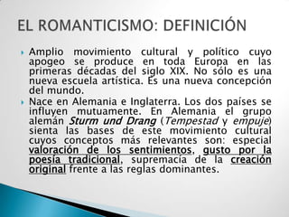    Amplio movimiento cultural y político cuyo
    apogeo se produce en toda Europa en las
    primeras décadas del siglo XIX. No sólo es una
    nueva escuela artística. Es una nueva concepción
    del mundo.
   Nace en Alemania e Inglaterra. Los dos países se
    influyen mutuamente. En Alemania el grupo
    alemán Sturm und Drang (Tempestad y empuje)
    sienta las bases de este movimiento cultural
    cuyos conceptos más relevantes son: especial
    valoración de los sentimientos, gusto por la
    poesía tradicional, supremacía de la creación
    original frente a las reglas dominantes.
 