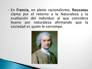    En Francia, en pleno racionalismo, Rousseau
    clama por el retorno a la Naturaleza y la
    exaltación del individuo al que considera
    bueno por naturaleza afirmando que la
    sociedad es quien le corrompe.
 