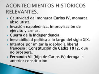    Cautividad del monarca Carlos IV, monarca
    absolutista.
   Invasión napoleónica. Improvisación de
    ejército y armas.
   Guerra de la Independencia.
   Inestabilidad política a lo largo del siglo XIX.
   Intentos por imitar la ideología liberal
    francesa : Constitución de Cádiz 1812, que
    no prospera.
   Fernando VII (hijo de Carlos IV) deroga la
    anterior constitución
 