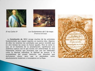 El rey Carlos IV           Los fusilamientos del 3 de mayo
                                   (Francisco de Goya)


  La Constitución de 1812 recoge muchos de los principios
fundamentales que siguen vigentes en nuestros días. Algunos
de ellos los tenemos tan asimilados que parece increíble que
en otro tiempo las cosas no fueran iguales. Pero lo cierto es
que, en el momento de su proclamación, significaron una
auténtica ruptura con lo que existía con anterioridad. Es muy
importante mostrar que principios que son tan habituales
como la libertad individual, la libertad de prensa, o la
inviolabilidad del propio domicilio son derechos que
disfrutamos    ahora, pero que se planteaban como
absolutamente modernos e innovadores en La Pepa.
 