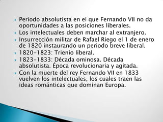    Periodo absolutista en el que Fernando VII no da
    oportunidades a las posiciones liberales.
   Los intelectuales deben marchar al extranjero.
   Insurrección militar de Rafael Riego el 1 de enero
    de 1820 instaurando un periodo breve liberal.
   1820-1823: Trienio liberal.
   1823-1833: Década ominosa. Década
    absolutista. Época revolucionaria y agitada.
   Con la muerte del rey Fernando VII en 1833
    vuelven los intelectuales, los cuales traen las
    ideas románticas que dominan Europa.
 