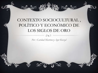 CONTEXTO SOCIOCULTURAL ,
POLÍTICO Y ECONÓMICO DE
LOS SIGLOS DE ORO
Por : Caridad Martínez e Igor Koszal
 