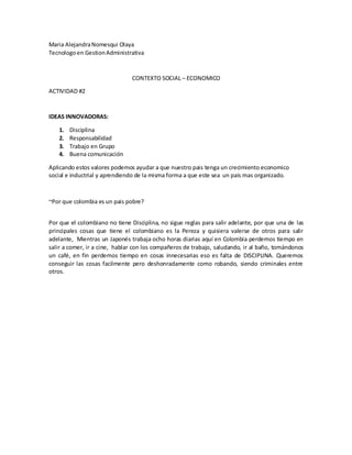 Maria Alejandra Nomesqui Olaya
Tecnologo en Gestion Administrativa

CONTEXTO SOCIAL – ECONOMICO
ACTIVIDAD #2

IDEAS INNOVADORAS:
1.
2.
3.
4.

Disciplina
Responsabilidad
Trabajo en Grupo
Buena comunicación

Aplicando estos valores podemos ayudar a que nuestro pais tenga un crecimiento economico
social e inductrial y aprendiendo de la misma forma a que este sea un pais mas organizado.

~Por que colombia es un pais pobre?
Por que el colombiano no tiene Disciplina, no sigue reglas para salir adelante, por que una de las
principales cosas que tiene el colombiano es la Pereza y quisiera valerse de otros para salir
adelante, Mientras un Japonés trabaja ocho horas diarias aquí en Colombia perdemos tiempo en
salir a comer, ir a cine, hablar con los compañeros de trabajo, saludando, ir al baño, tomándonos
un café, en fin perdemos tiempo en cosas innecesarias eso es falta de DISCIPLINA. Queremos
conseguir las cosas facilmente pero deshonradamente como robando, siendo criminales entre
otros.

 