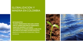 GLOBALIZACION Y
MINERIA EN COLOMBIA
INTEGRANTES
OCHOA HERNANDEZ WILSON JAVIER
ORTIZ SARRIA MAURICIO FERNANDO
SANCHEZ MUÑOZ LUZ DARY
SOGAMOSO ALFONSO ÁNGELA MILEYDI
VALENCIAVIZCAINO CESAR AUGUSTO
Maestria en Desarrollo Sostenible y Medio
Ambiente
 
