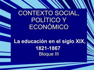 CONTEXTO SOCIAL, POLÍTICO Y ECONÓMICO   La educación en el siglo XIX, 1821-1867   Bloque III 